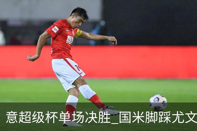 意超级杯单场决胜 国米脚踩尤文捧杯成定局？