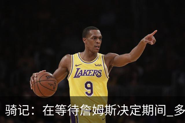 骑记：在等待詹姆斯决定期间 多位骑士内部成员一度相信他会回归